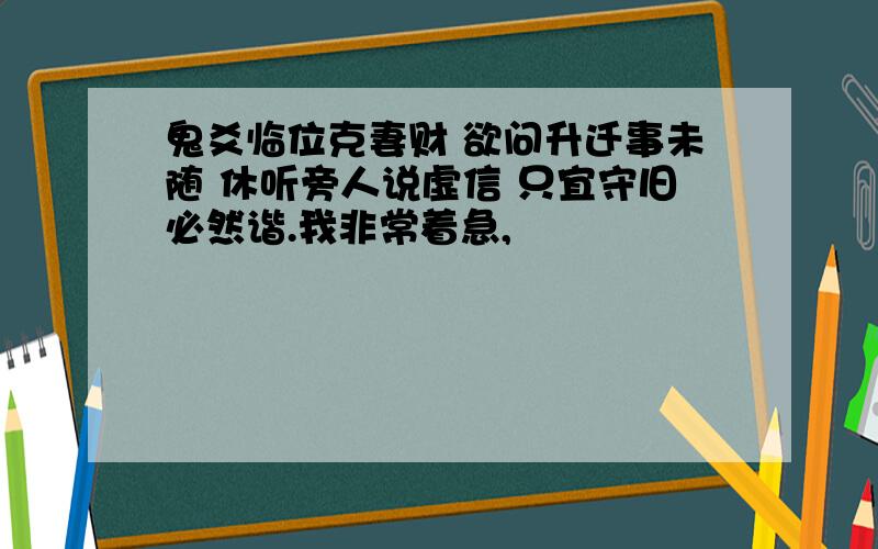 鬼爻临位克妻财 欲问升迁事未随 休听旁人说虚信 只宜守旧必然谐.我非常着急,