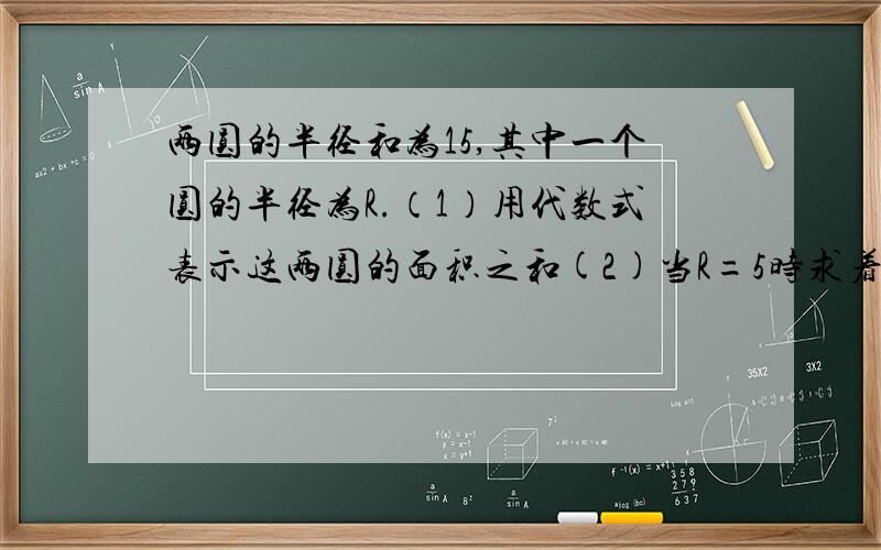 两圆的半径和为15,其中一个圆的半径为R.（1）用代数式表示这两圆的面积之和(2)当R=5时求着两个晕的面积