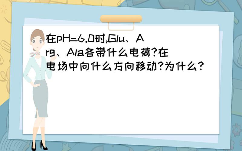 在pH=6.0时,Glu、Arg、Ala各带什么电荷?在电场中向什么方向移动?为什么?