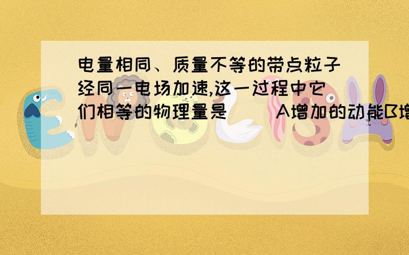 电量相同、质量不等的带点粒子经同一电场加速,这一过程中它们相等的物理量是（ ）A增加的动能B增加的速度C电场力做的功D电势能的变化 可立即采纳+1个赞同!急.