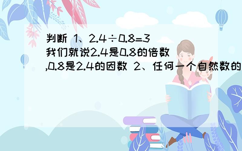 判断 1、2.4÷0.8=3我们就说2.4是0.8的倍数,0.8是2.4的因数 2、任何一个自然数的因数至少有2个3、20的所有倍数中,最小的一个是404、A是B的倍数,B是C的倍数,所以A一定是C的倍数5、36是9的倍数,72也