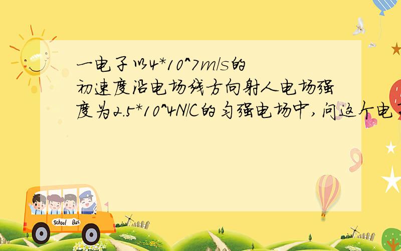 一电子以4*10^7m/s的初速度沿电场线方向射人电场强度为2.5*10^4N/C的匀强电场中,问这个电子在电场中能前进多远?经过的时间是多少?这段距离间电场中的电势是多大?