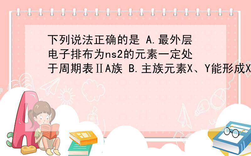 下列说法正确的是 A.最外层电子排布为ns2的元素一定处于周期表ⅡA族 B.主族元素X、Y能形成XY2型化合物下列说法正确的是 A.最外层电子排布为ns2的元素一定处于周期表ⅡA族 B.主族元素X、Y能