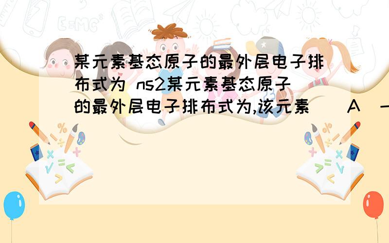 某元素基态原子的最外层电子排布式为 ns2某元素基态原子的最外层电子排布式为,该元素（）A．一定是IIA族元素B．一定是金属元素C．不是IIA族元素就是副族元素D．可能是金属元素也可能是