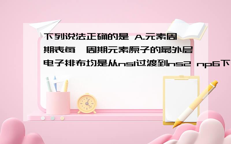 下列说法正确的是 A.元素周期表每一周期元素原子的最外层电子排布均是从ns1过渡到ns2 np6下列说法正确的是 A.元素周期表每一周期元素原子的最外层电子排布均是从ns1过渡到ns2 np6B.元素周期