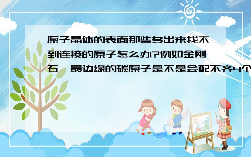 原子晶体的表面那些多出来找不到连接的原子怎么办?例如金刚石,最边缘的碳原子是不是会配不齐4个键,毕竟没有更外边的碳原子和它形成共价键了.这会对晶体的表面结构产生什么影响吗?我