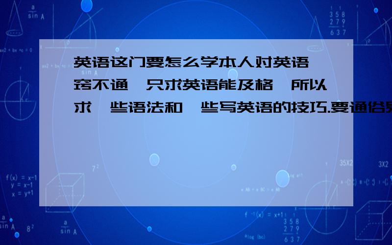 英语这门要怎么学本人对英语一窍不通,只求英语能及格,所以求一些语法和一些写英语的技巧.要通俗易懂的,因为是一点都不懂,帮那些重要的先找出来.好的再加分...比如那些有些词后面该加