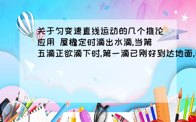 关于匀变速直线运动的几个推论应用 屋檐定时滴出水滴,当第五滴正欲滴下时,第一滴已刚好到达地面,而第三滴与第二滴正分别位于高一米的窗户上下沿,g取 10问：此屋檐离地面多少米?滴水的