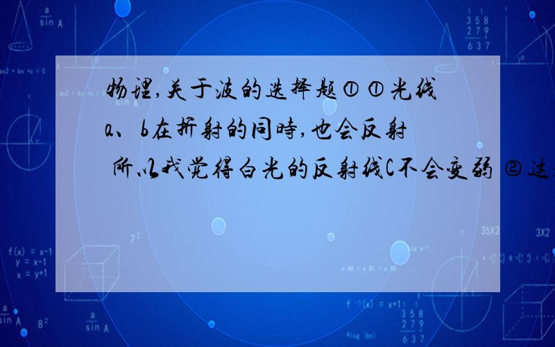 物理,关于波的选择题①①光线a、b在折射的同时,也会反射 所以我觉得白光的反射线C不会变弱 ②这题求分析下