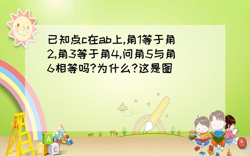 已知点c在ab上,角1等于角2,角3等于角4,问角5与角6相等吗?为什么?这是图