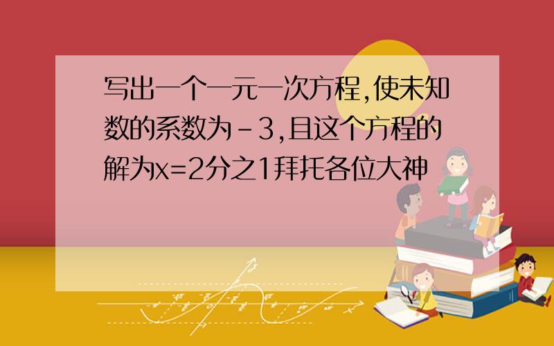 写出一个一元一次方程,使未知数的系数为-3,且这个方程的解为x=2分之1拜托各位大神