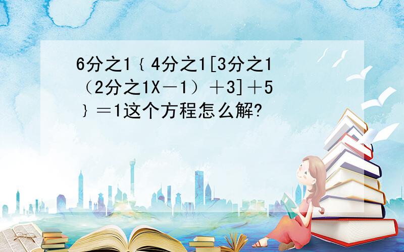 6分之1﹛4分之1[3分之1（2分之1X－1）＋3]＋5﹜＝1这个方程怎么解?