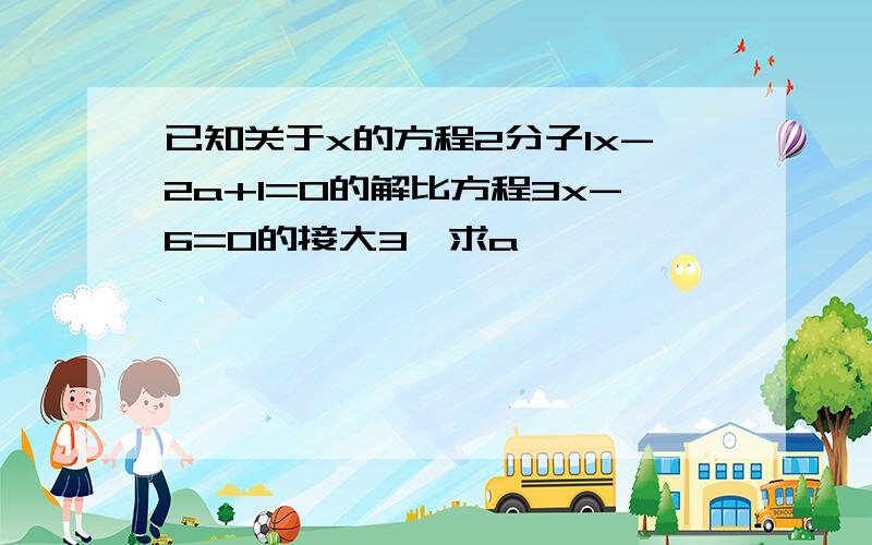 已知关于x的方程2分子1x-2a+1=0的解比方程3x-6=0的接大3,求a