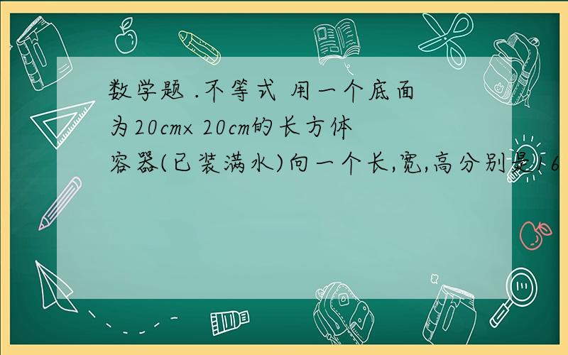 数学题 .不等式 用一个底面为20cm×20cm的长方体容器(已装满水)向一个长,宽,高分别是16 10 8 的长方形铁盒内倒水, 结果水没有溢出  那么长方体容器的高应该买足什么条件,写出H的取值.