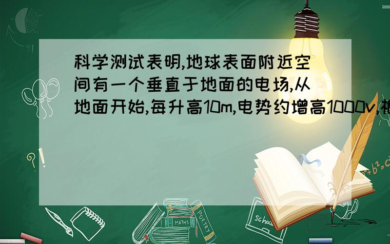 科学测试表明,地球表面附近空间有一个垂直于地面的电场,从地面开始,每升高10m,电势约增高1000v,根据这些资料你能判断地球表面附近该电场的方向和大小吗?