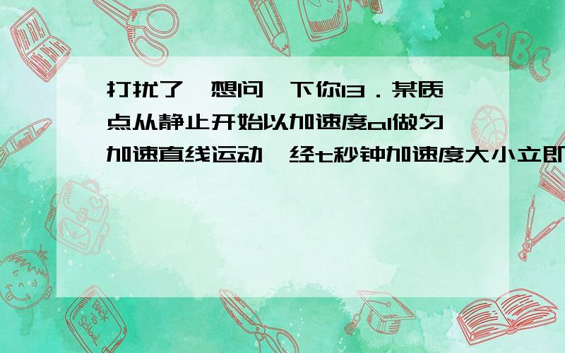 打扰了,想问一下你13．某质点从静止开始以加速度a1做匀加速直线运动,经t秒钟加速度大小立即变为a2打扰了，想问一下你13．某质点从静止开始以加速度a1做匀加速直线运动，经t秒钟加速度