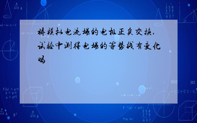 将模拟电流场的电极正负交换,试验中测得电场的等势线有变化吗