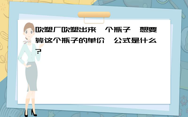 吹塑厂吹塑出来一个瓶子,想要算这个瓶子的单价,公式是什么?