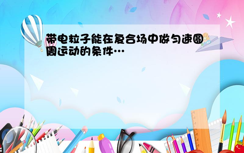 带电粒子能在复合场中做匀速圆周运动的条件…