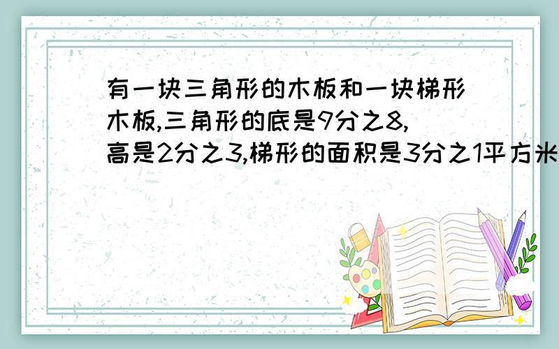 有一块三角形的木板和一块梯形木板,三角形的底是9分之8,高是2分之3,梯形的面积是3分之1平方米.梯形的面积比三角形的面积少多少平方米,怎么得出来的