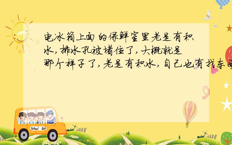 电冰箱上面的保鲜室里老是有积水,排水孔被堵住了,大概就是那个样子了,老是有积水,自己也有找东西掏,但是效果不太理想,过不了多久就又堵上了,还有就是冰箱上面的保鲜室温度到底是怎么