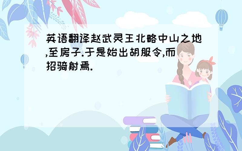 英语翻译赵武灵王北略中山之地,至房子.于是始出胡服令,而招骑射焉.