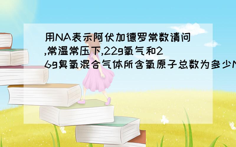 用NA表示阿伏加德罗常数请问,常温常压下,22g氧气和26g臭氧混合气体所含氧原子总数为多少NA.讲一下为什么,谢啦.