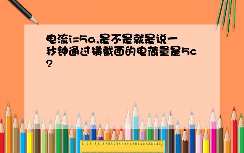 电流i=5a,是不是就是说一秒钟通过横截面的电荷量是5c?