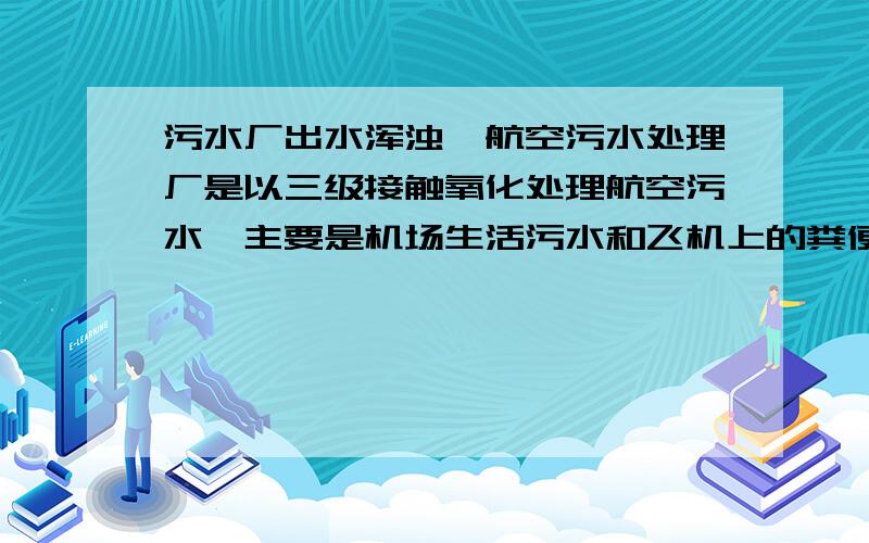 污水厂出水浑浊,航空污水处理厂是以三级接触氧化处理航空污水,主要是机场生活污水和飞机上的粪便水.出水浑浊,有大量针尖大小的黑色悬浮物.氧化池污泥几乎没有,氧化池水都是浑浊的.水