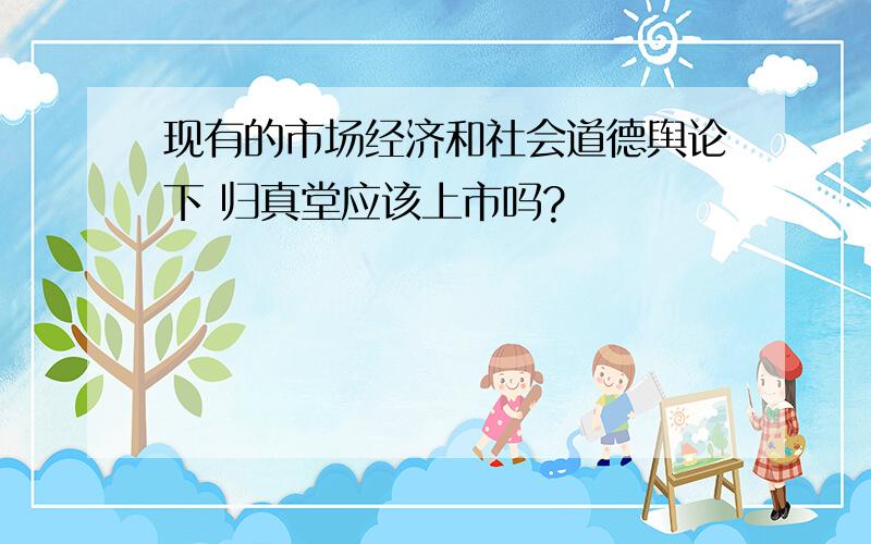 现有的市场经济和社会道德舆论下 归真堂应该上市吗?