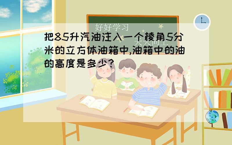 把85升汽油注入一个棱角5分米的立方体油箱中,油箱中的油的高度是多少?