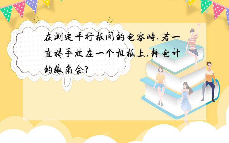 在测定平行板间的电容时,若一直将手放在一个极板上,静电计的张角会?