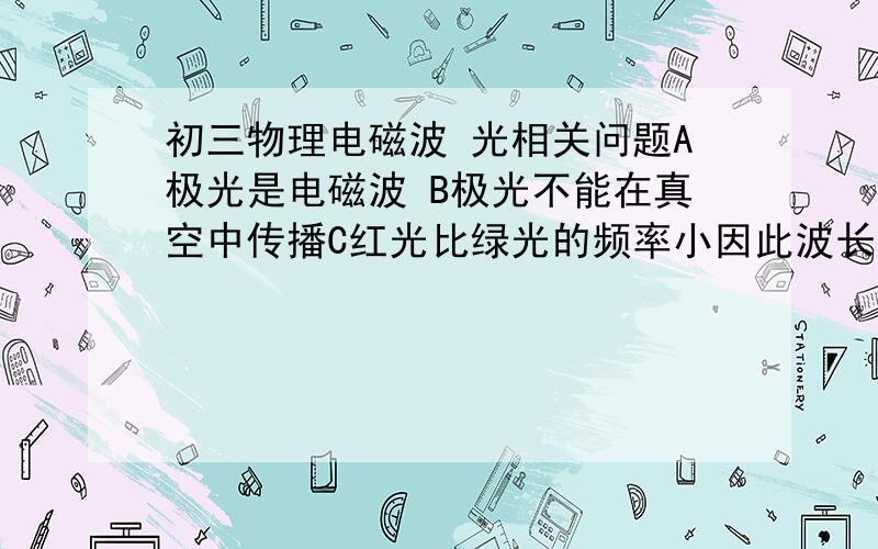 初三物理电磁波 光相关问题A极光是电磁波 B极光不能在真空中传播C红光比绿光的频率小因此波长较大D极光的传播速度是3.0×10^5 km/s 求详解