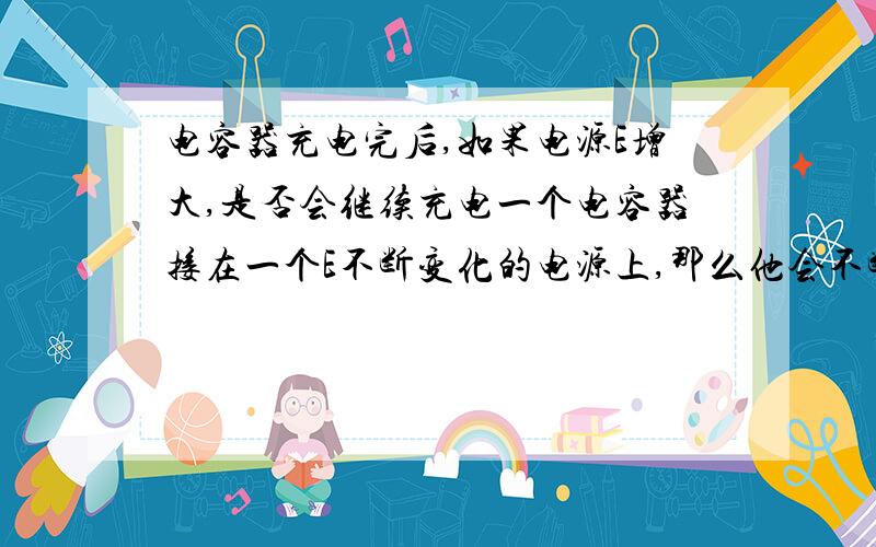 电容器充电完后,如果电源E增大,是否会继续充电一个电容器接在一个E不断变化的电源上,那么他会不断充电吗为什么