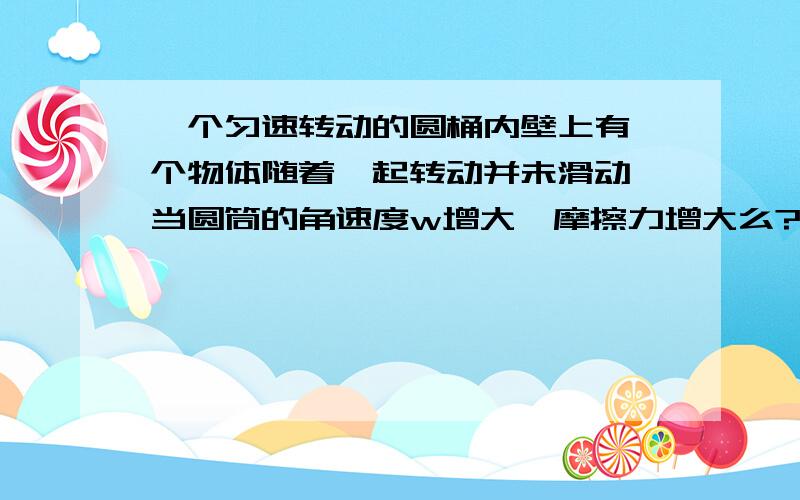 一个匀速转动的圆桶内壁上有一个物体随着一起转动并未滑动,当圆筒的角速度w增大,摩擦力增大么?需要准确充分的理由!