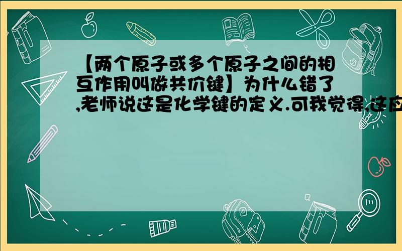 【两个原子或多个原子之间的相互作用叫做共价键】为什么错了,老师说这是化学键的定义.可我觉得,这应该是共价键的定义.因为离子键的定义是阴阳离子间的静电作用.而化学键也包括离子