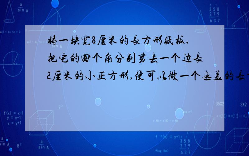 将一块宽8厘米的长方形纸板,把它的四个角分别剪去一个边长2厘米的小正方形,便可以做一个无盖的长方体盒子,已知盒子的容积是72立方厘米,求原长方形纸板的面积是多少平方厘米?