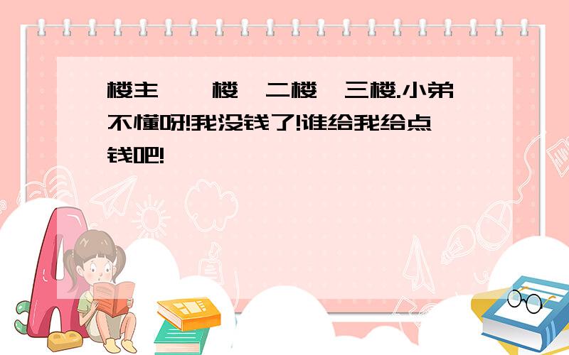 楼主,一楼,二楼,三楼.小弟不懂呀!我没钱了!谁给我给点钱吧!