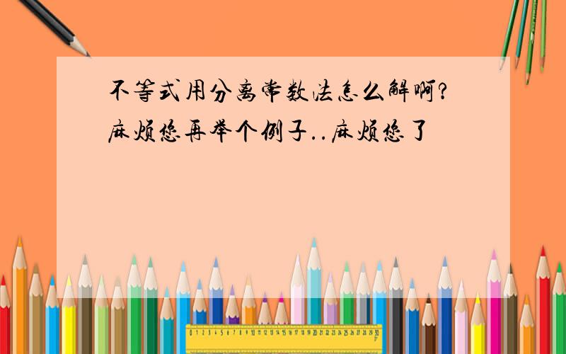 不等式用分离常数法怎么解啊?麻烦您再举个例子..麻烦您了