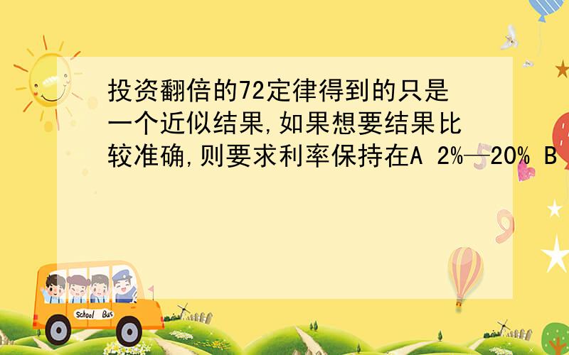 投资翻倍的72定律得到的只是一个近似结果,如果想要结果比较准确,则要求利率保持在A 2%—20% B 20%—40% C 36%以下 D 72%以上