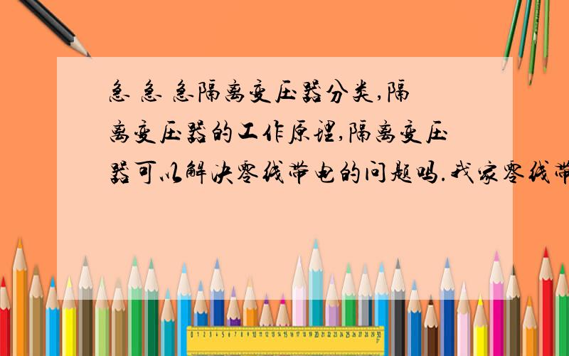 急 急 急隔离变压器分类,隔离变压器的工作原理,隔离变压器可以解决零线带电的问题吗.我家零线带电 我准备买个家庭使用的隔离变压器