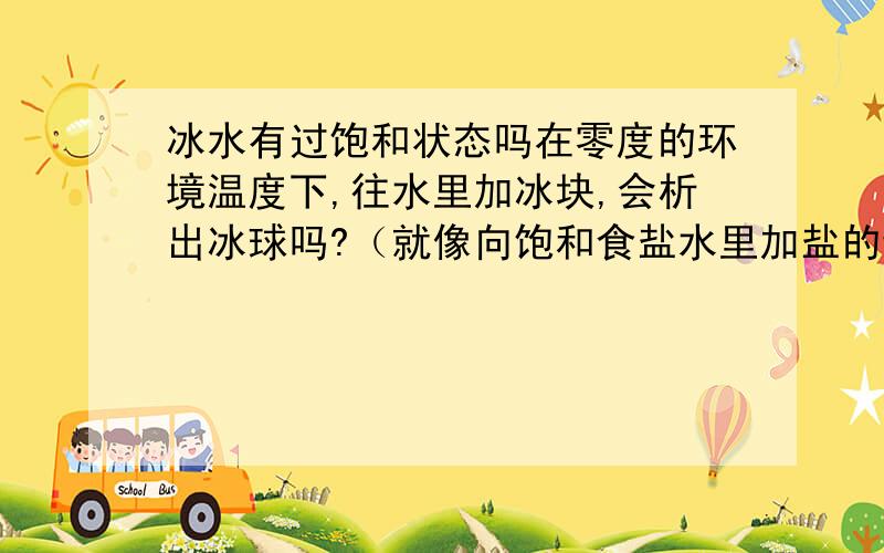 冰水有过饱和状态吗在零度的环境温度下,往水里加冰块,会析出冰球吗?（就像向饱和食盐水里加盐的话就会析出圆圆的盐一样）还是会继续融成水呢?为什么呢?