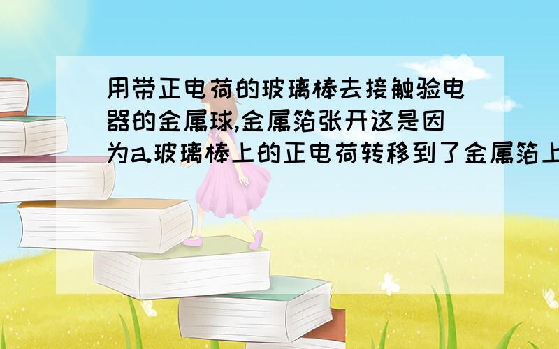 用带正电荷的玻璃棒去接触验电器的金属球,金属箔张开这是因为a.玻璃棒上的正电荷转移到了金属箔上b.金属箔上的正电荷转移到了玻璃棒上c.玻璃棒上的负电荷转移到了金属箔上d.金属箔上