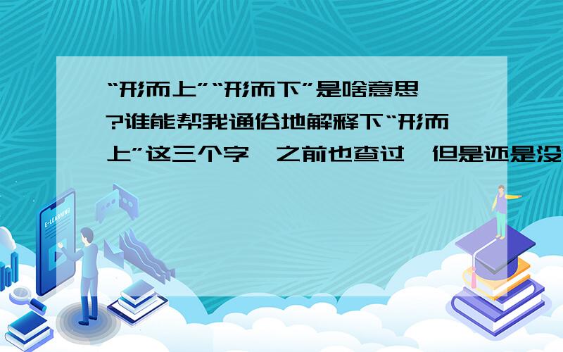 “形而上”“形而下”是啥意思?谁能帮我通俗地解释下“形而上”这三个字,之前也查过,但是还是没法彻底理解.BTW,顺带对应解释一下“形而下”,3Q.