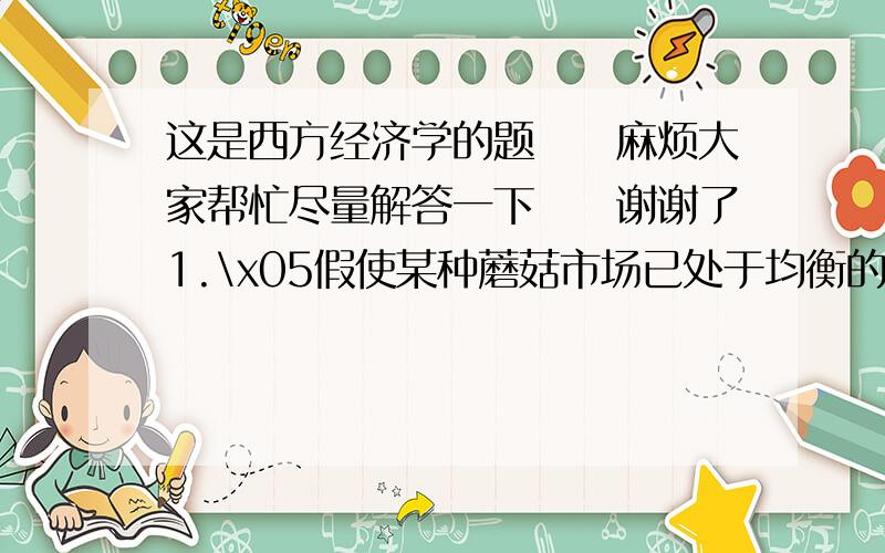 这是西方经济学的题　　麻烦大家帮忙尽量解答一下　　谢谢了1.\x05假使某种蘑菇市场已处于均衡的情况,如果发生下列几种情况,运用供给与需求模型分析蘑菇的均衡价格和均衡数量的变化.