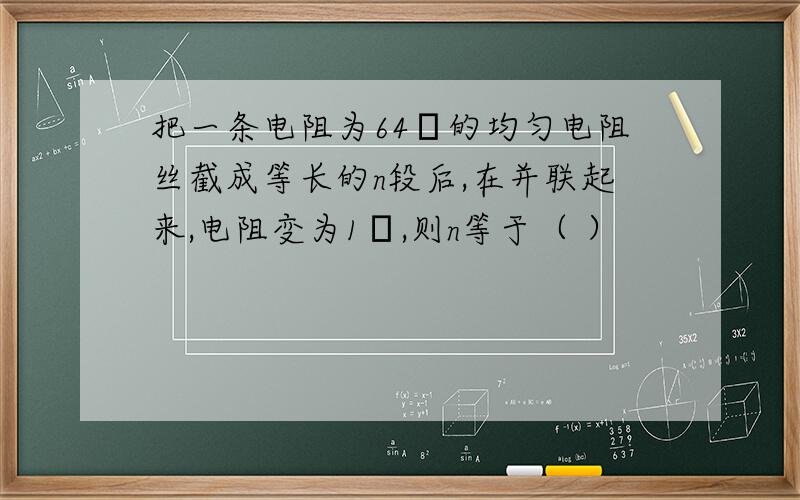 把一条电阻为64Ω的均匀电阻丝截成等长的n段后,在并联起来,电阻变为1Ω,则n等于（ ）