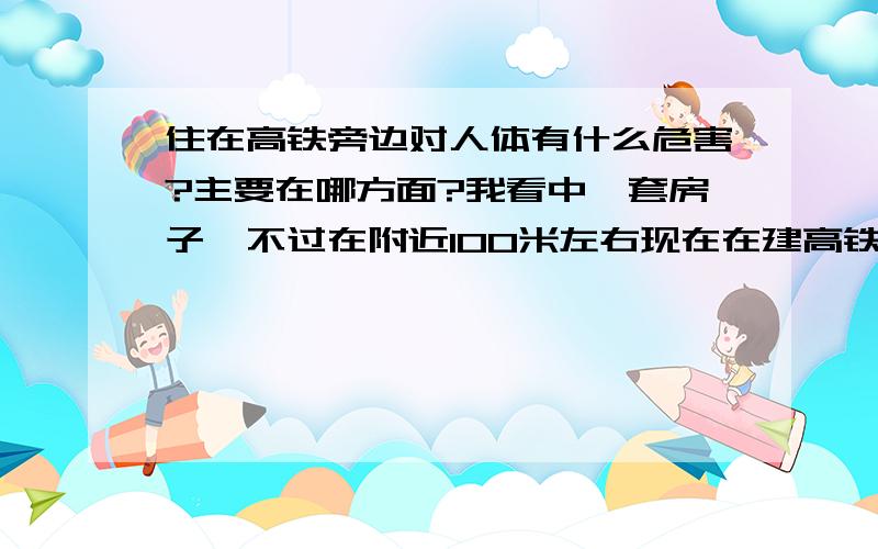 住在高铁旁边对人体有什么危害?主要在哪方面?我看中一套房子,不过在附近100米左右现在在建高铁,我想知道他对人体有哪几方面的影响,有人说他有辐射,这是不是真的?有没有科学依据?