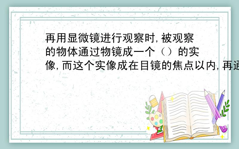 再用显微镜进行观察时,被观察的物体通过物镜成一个（）的实像,而这个实像成在目镜的焦点以内,再通过目镜成一个（）的（）（填“虚”或“实”）像