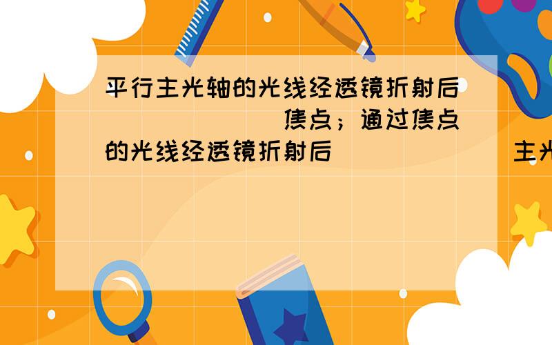 平行主光轴的光线经透镜折射后_______焦点；通过焦点的光线经透镜折射后_______主光轴.