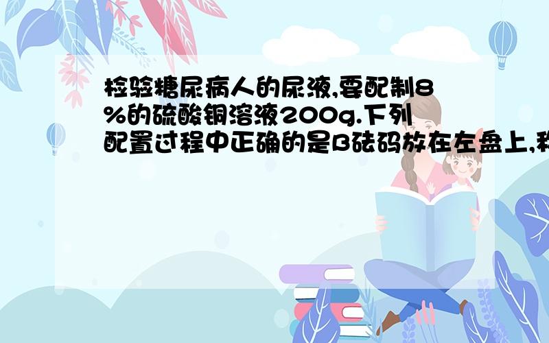 检验糖尿病人的尿液,要配制8%的硫酸铜溶液200g.下列配置过程中正确的是B砝码放在左盘上,称取16g无水硫酸铜C用量筒量取184ml水☎请说明原因